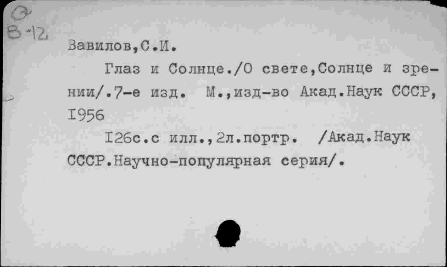 ﻿Вавилов,С»И.
Глаз и Солнце./О свете,Солнце и зре нии/.7-е изд. М.,изд-во Акад.Наук СССР 1956
126с.с илл.,2л.портр. /Акад.Наук СССР.Научно-популярная серия/.